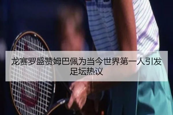 龙赛罗盛赞姆巴佩为当今世界第一人引发足坛热议